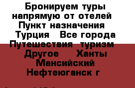 Бронируем туры напрямую от отелей › Пункт назначения ­ Турция - Все города Путешествия, туризм » Другое   . Ханты-Мансийский,Нефтеюганск г.